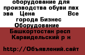 оборудование для производства обуви пвх эва › Цена ­ 5 000 000 - Все города Бизнес » Оборудование   . Башкортостан респ.,Караидельский р-н